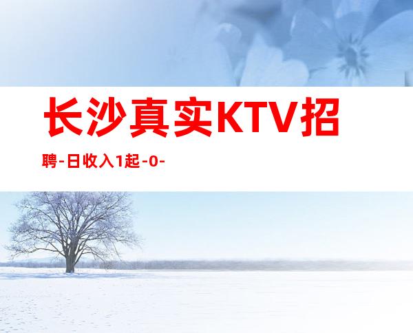 长沙真实KTV招聘-日收入1起-0-