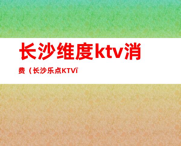 长沙维度ktv消费（长沙乐点KTV）