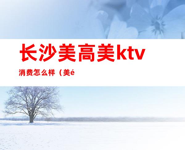 长沙美高美ktv消费怎么样（美高美尚KTV怎么样）