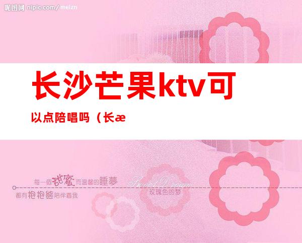 长沙芒果ktv可以点陪唱吗（长沙望城ktv可以陪唱的）