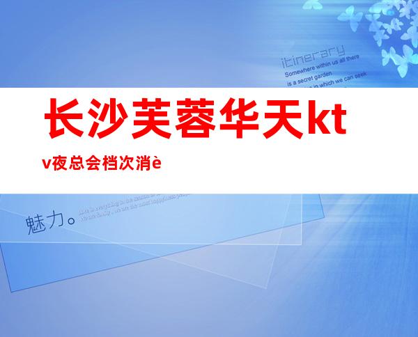 长沙芙蓉华天ktv夜总会档次消费价格预订攻略一览