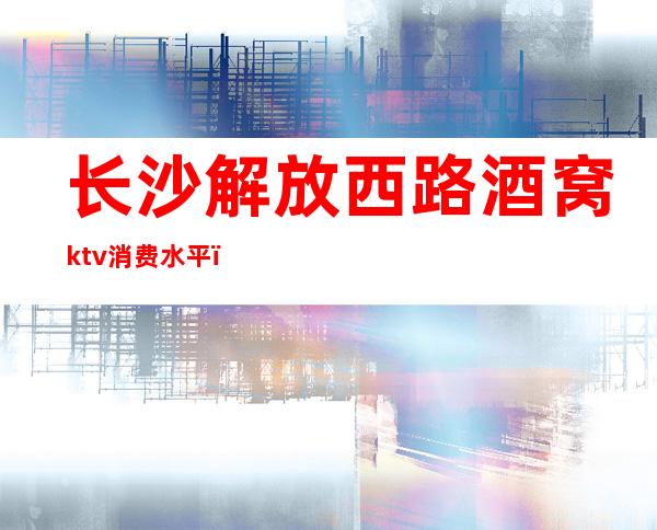 长沙解放西路酒窝ktv消费水平（长沙解放西路酒窝ktv消费水平怎么样）