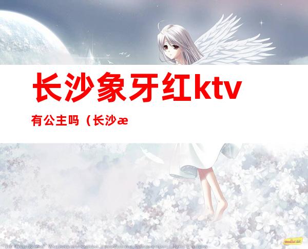 长沙象牙红ktv有公主吗（长沙温莎ktv有没有公主）