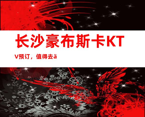 长沙豪布斯卡KTV预订，值得去体验的长沙商务KTV