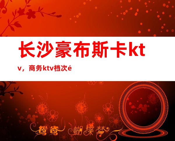 长沙豪布斯卡ktv，商务ktv档次颜子漂亮，夜总会消费一览