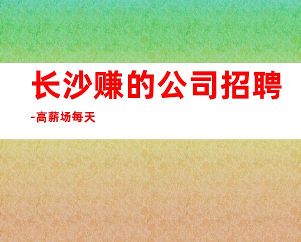 长沙赚的公司招聘-高薪场每天上2个班