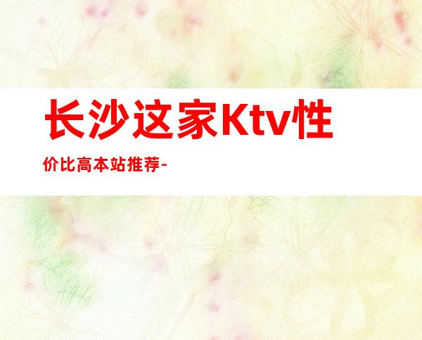 长沙这家Ktv性价比高.本站推荐-长沙KTV预订咨询-酒水价格