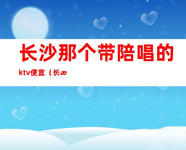 长沙那个带陪唱的ktv便宜（长沙哪些ktv有陪唱）