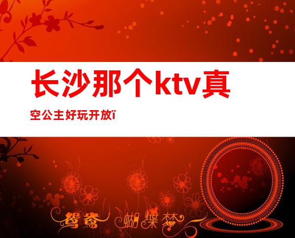 长沙那个ktv真空公主好玩开放（长沙哪个ktv公主好玩）