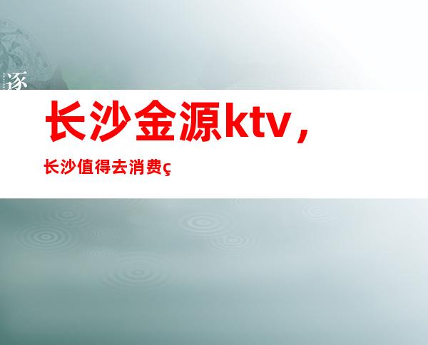 长沙金源ktv，长沙值得去消费的高档夜总会消费不贵