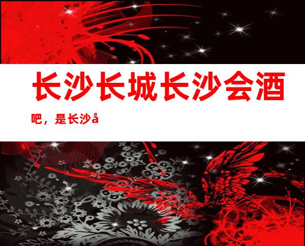 长沙长城长沙会酒吧，是长沙十大酒吧榜上有名