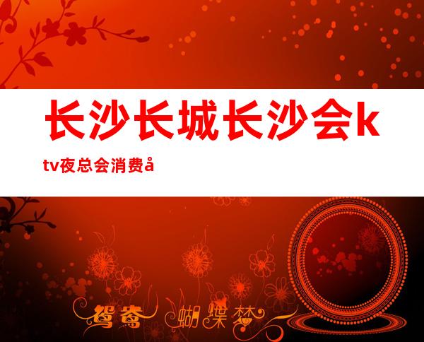 长沙长城长沙会ktv夜总会消费实惠并不昂贵性价比实属较高