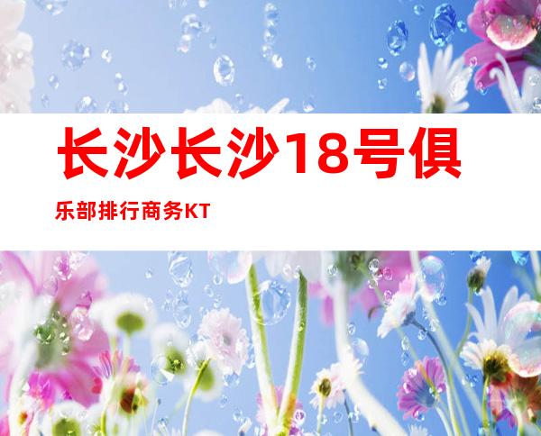 长沙长沙18号俱乐部排行商务KTV预定介绍 – 长沙雨花商务KTV