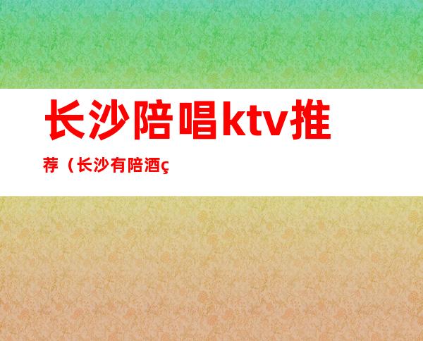 长沙陪唱ktv推荐（长沙有陪酒的ktv）