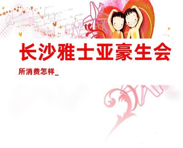 长沙雅士亚豪生会所消费怎样_长沙夜总会十大排行