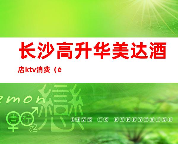 长沙高升华美达酒店ktv消费（长沙华美达ktv招聘）