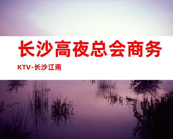 长沙高夜总会商务KTV-长沙江南会ktv夜总会值得一去！