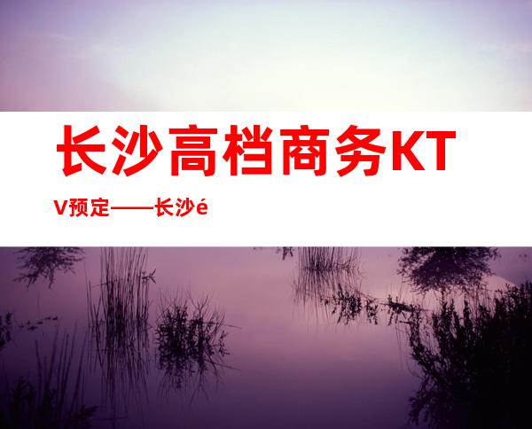 长沙高档商务KTV预定——长沙长城长沙会ktv