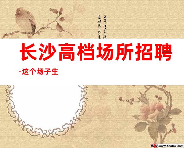 长沙高档场所招聘-这个场子生意好