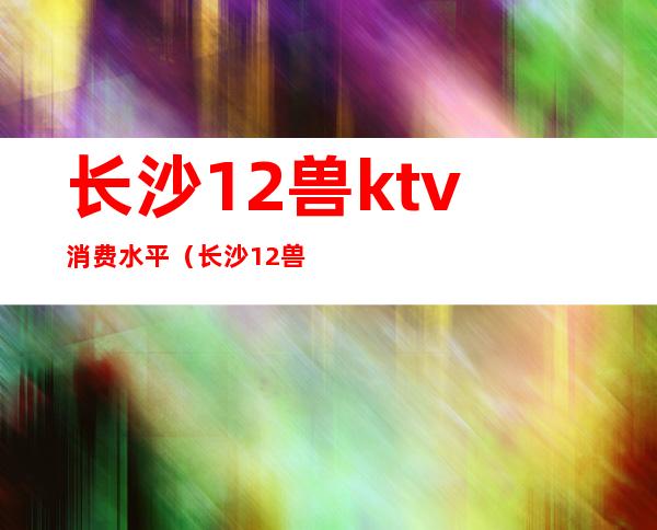 长沙12兽ktv消费水平（长沙12兽酒吧消费价格）