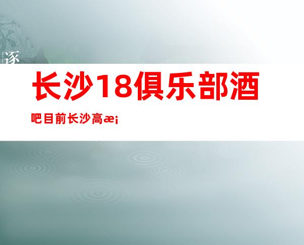 长沙18俱乐部酒吧目前长沙高档酒吧之一如何预订及消费