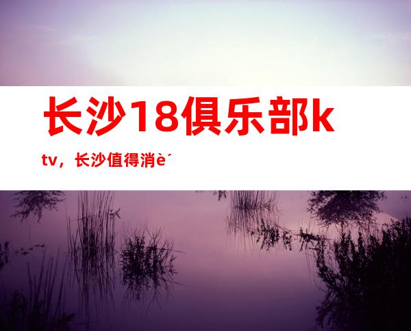 长沙18俱乐部ktv，长沙值得消费的高档夜总会