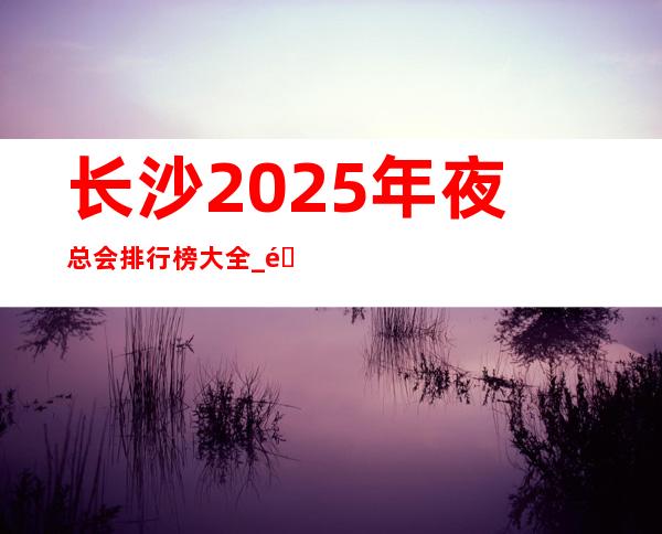 长沙2025年夜总会排行榜大全_那些物超所值的夜总会