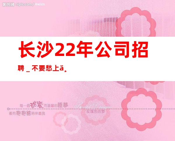 长沙22年公司招聘＿不要愁上不到班