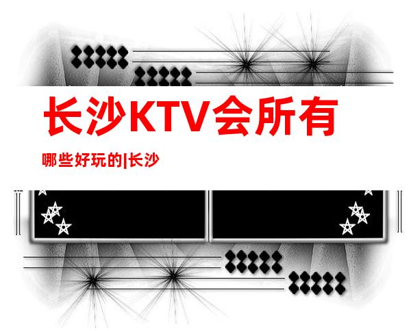 长沙KTV会所有哪些好玩的|长沙天玺酒店KTV会所 – 长沙长沙商务KTV