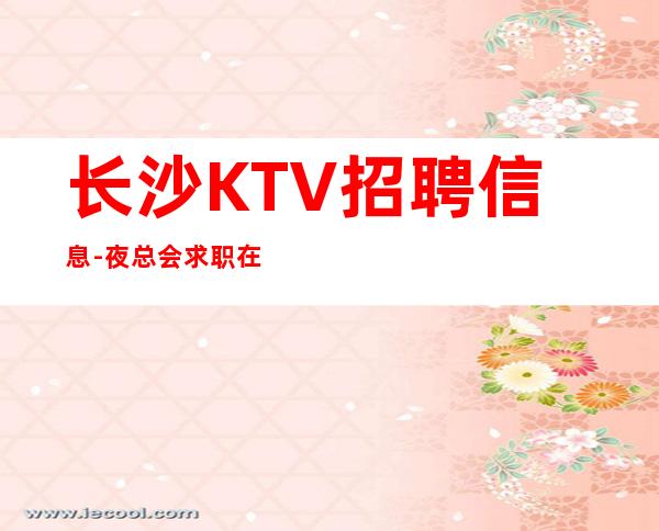 长沙KTV招聘信息-夜总会求职在线咨询-更高KTV招聘