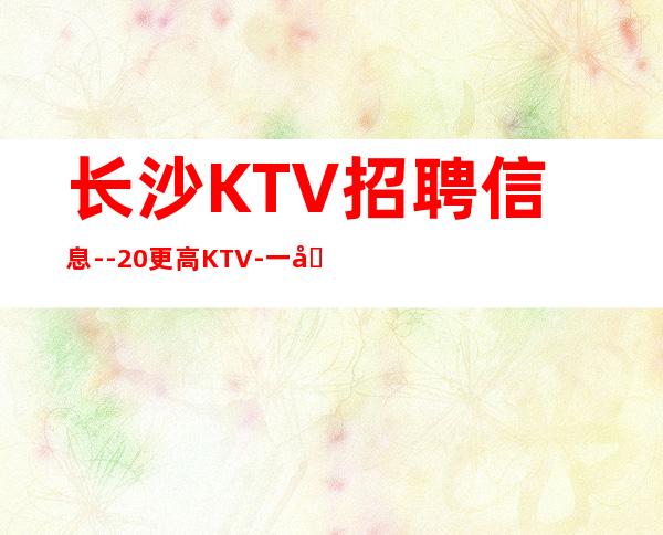 长沙KTV招聘信息--20更高KTV-一切都安排到位