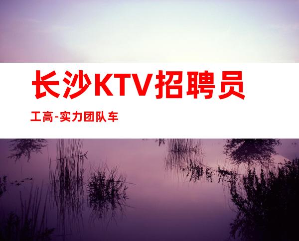 长沙KTV招聘员工高-实力团队车接车送无任何杂费