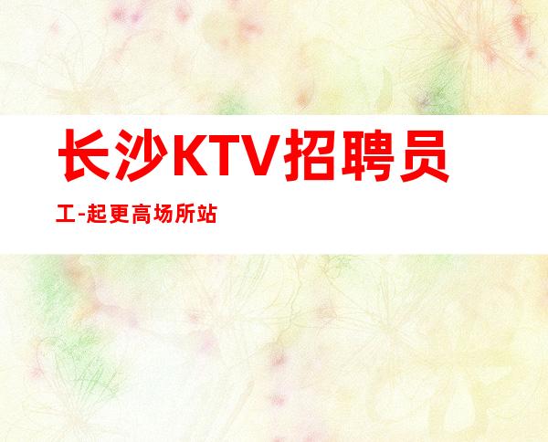 长沙KTV招聘员工-起更高场所站得高飞得远