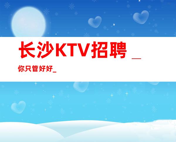 长沙KTV招聘＿你只管好好_