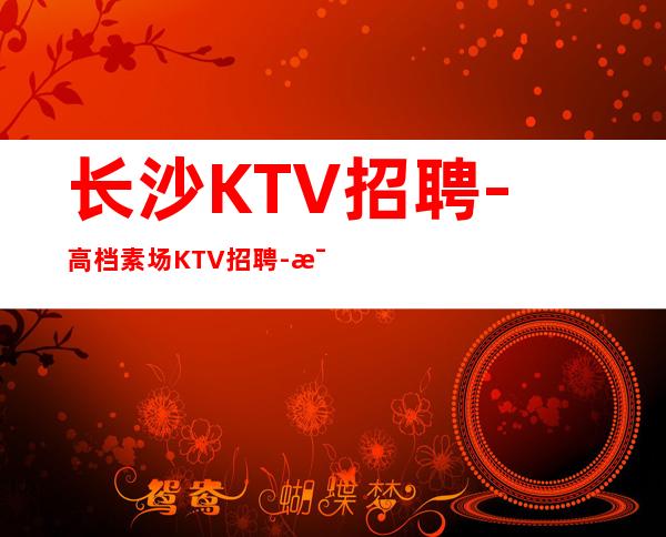 长沙KTV招聘-高档素场KTV招聘-每天拿高工资