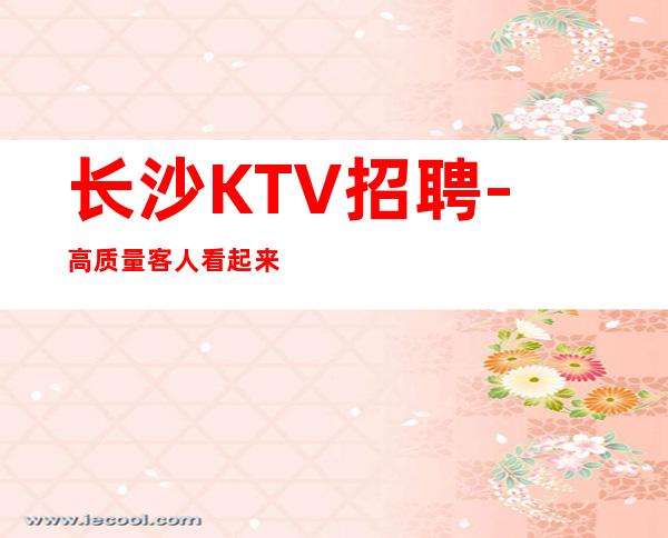 长沙KTV招聘-高质量客人看起来清秀有涵养有名气KTV