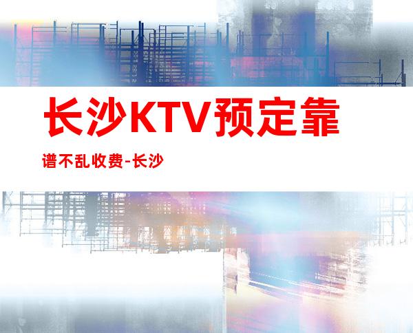 长沙KTV预定靠谱不乱收费-长沙KTV环境高档-值得一去