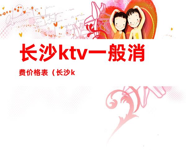 长沙ktv一般消费价格表（长沙ktv小费多少钱）