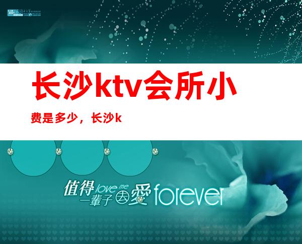 长沙ktv会所小费是多少，长沙ktv夜总会小费多少 – 长沙长沙商务KTV