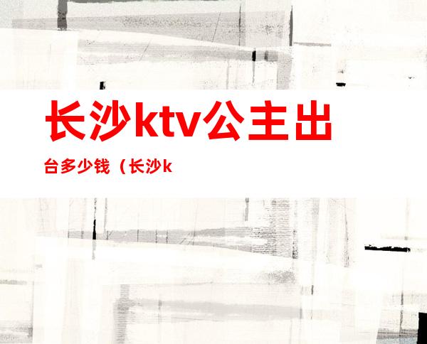 长沙ktv公主出台多少钱（长沙ktv公主过夜一般多少钱）