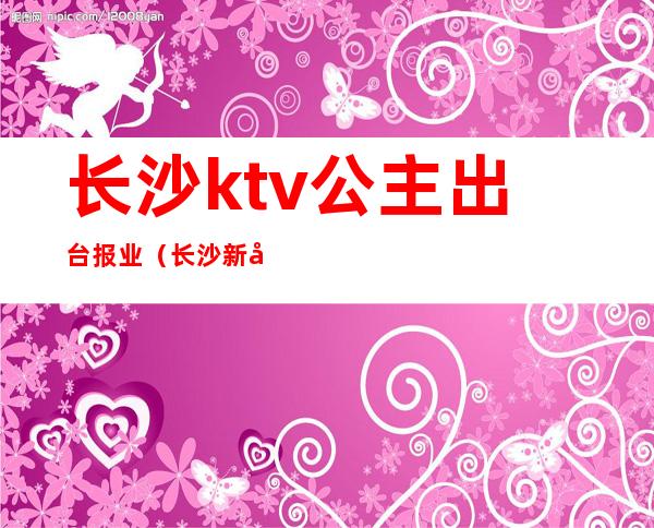 长沙ktv公主出台报业（长沙新开业KTV招聘公主）