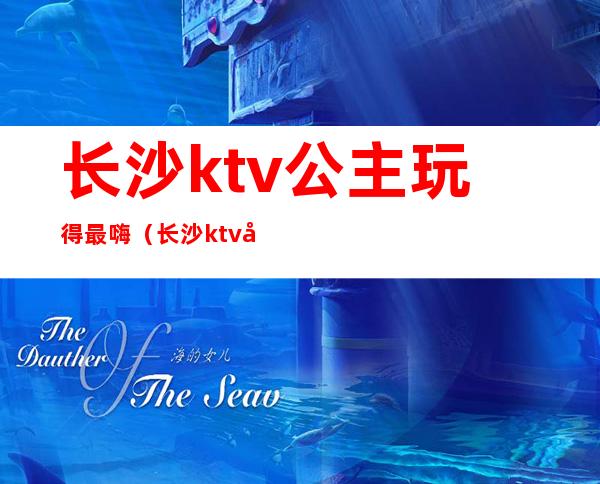 长沙ktv公主玩得最嗨（长沙ktv公主小费是多少）