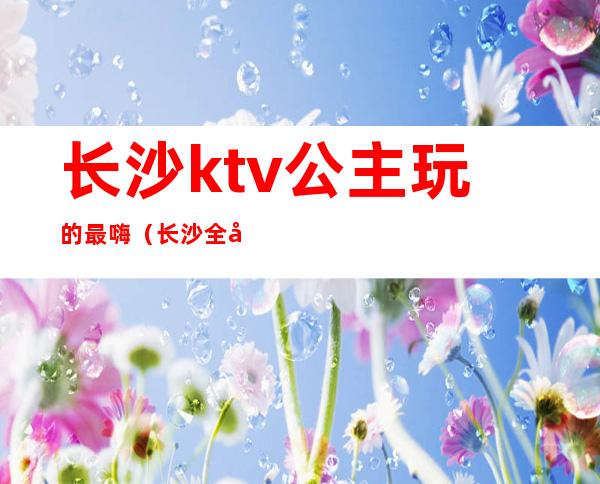 长沙ktv公主玩的最嗨（长沙全城动听ktv公主）