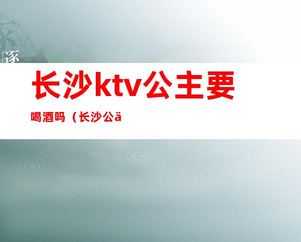 长沙ktv公主要喝酒吗（长沙公主玩的开放的ktv）