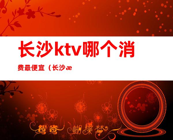 长沙ktv哪个消费最便宜（长沙消费最高的有名ktv陪唱公主服务排名）