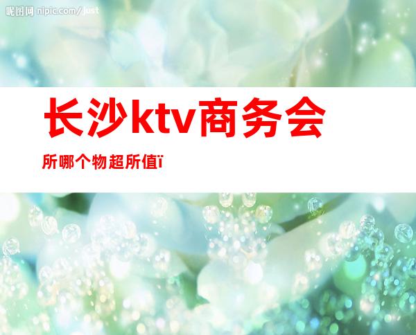 长沙ktv商务会所哪个物超所值（长沙有哪些商务KTV）