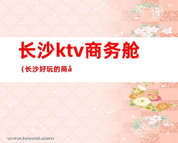 长沙ktv商务舱（长沙好玩的商务KTV）