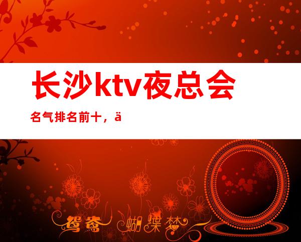 长沙ktv夜总会名气排名前十，今年度高档ktv代表消费