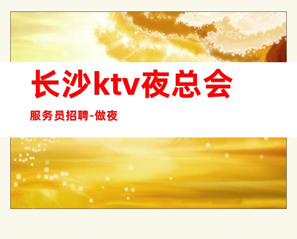 长沙ktv夜总会服务员招聘-做夜总会的技巧