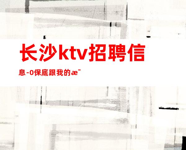 长沙ktv招聘信息-0保底跟我的每天二班